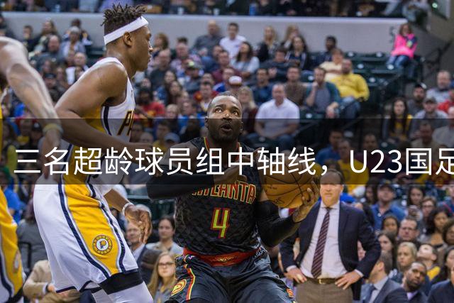 三名超龄球员组中轴线，U23国足亚运目标仍是八强