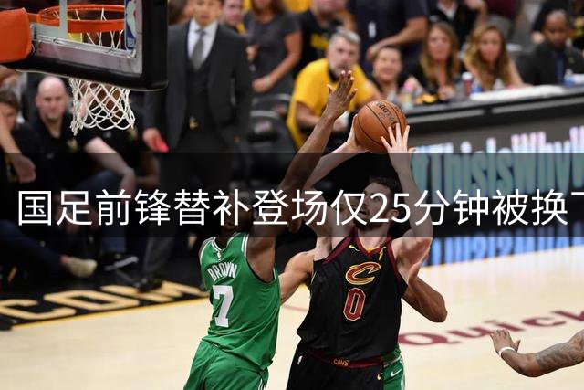 国足前锋替补登场仅25分钟被换下，表现低迷引发关注